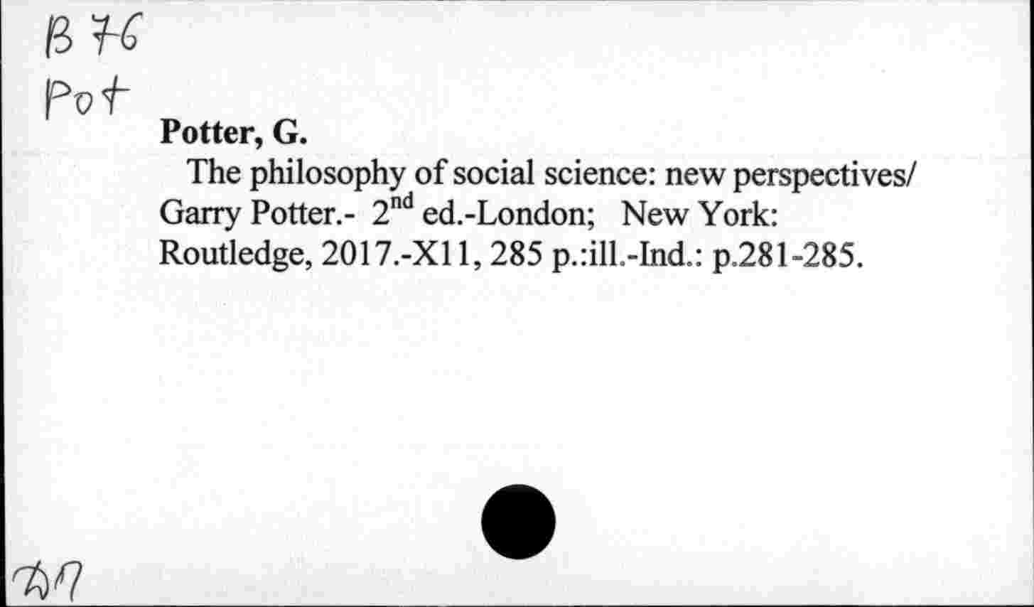 ﻿fitC
Pvt
Potter, G.
The philosophy of social science: new perspectives/ Garry Potter.- 2nd ed.-London; New York: Routledge, 2017.-X11, 285 p.:ill.-Ind.: p.281-285.
